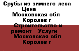 Срубы из зимнего леса › Цена ­ 1 200 - Московская обл., Королев г. Строительство и ремонт » Услуги   . Московская обл.,Королев г.